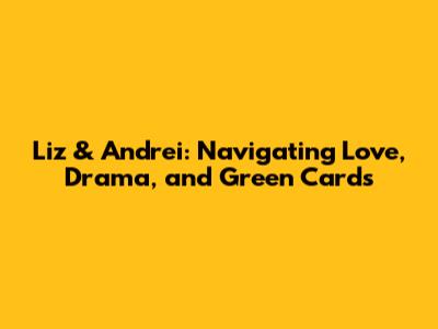 Liz & Andrei: Navigating Love, Drama, and Green Cards