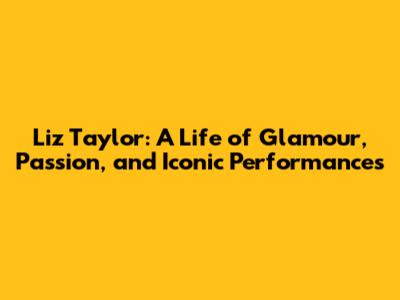 Liz Taylor: A Life of Glamour, Passion, and Iconic Performances