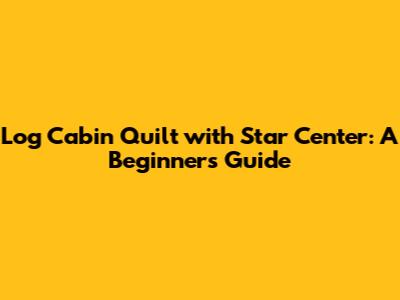 Log Cabin Quilt with Star Center: A Beginner's Guide