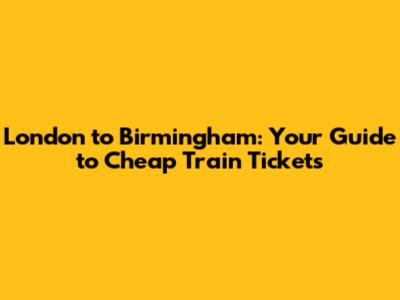 London to Birmingham: Your Guide to Cheap Train Tickets