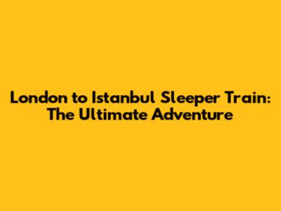 London to Istanbul Sleeper Train: The Ultimate Adventure