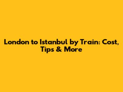 London to Istanbul by Train: Cost, Tips & More