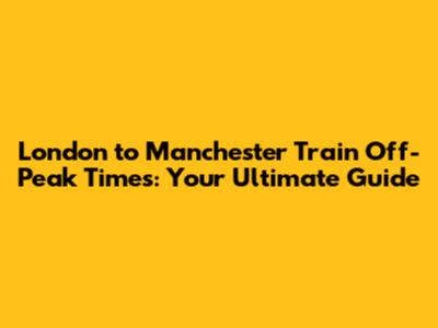 London to Manchester Train Off-Peak Times: Your Ultimate Guide
