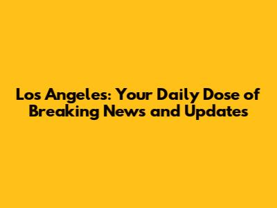 Los Angeles: Your Daily Dose of Breaking News and Updates