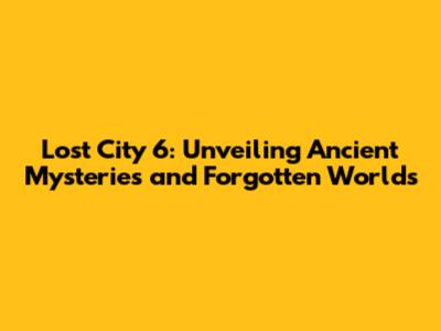 Lost City 6: Unveiling Ancient Mysteries and Forgotten Worlds