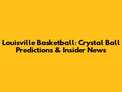 Louisville Basketball: Crystal Ball Predictions & Insider News