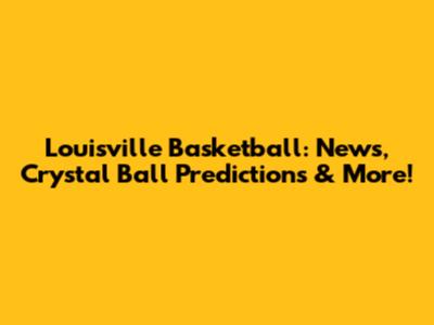 Louisville Basketball: News, Crystal Ball Predictions & More!