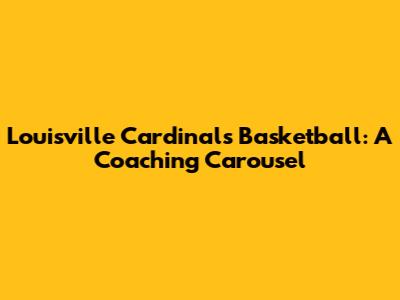 Louisville Cardinals Basketball: A Coaching Carousel