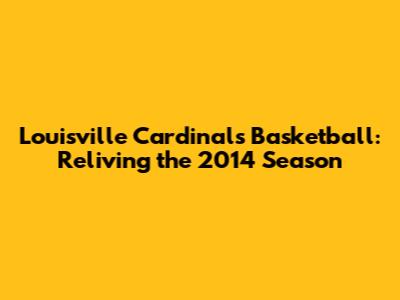 Louisville Cardinals Basketball: Reliving the 2014 Season