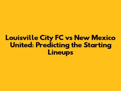 Louisville City FC vs New Mexico United: Predicting the Starting Lineups