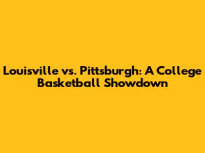 Louisville vs. Pittsburgh: A College Basketball Showdown