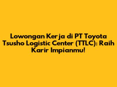 Lowongan Kerja di PT Toyota Tsusho Logistic Center (TTLC): Raih Karir Impianmu!