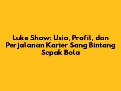 Luke Shaw: Usia, Profil, dan Perjalanan Karier Sang Bintang Sepak Bola