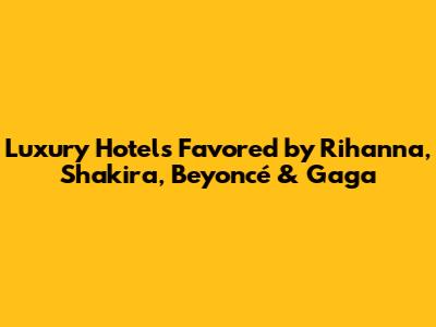 Luxury Hotels Favored by Rihanna, Shakira, Beyoncé & Gaga