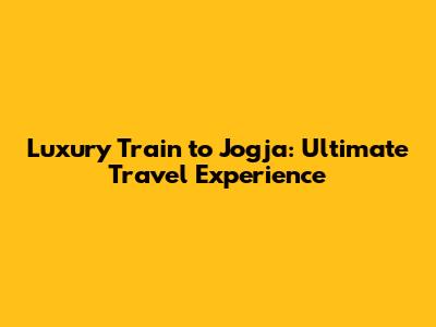 Luxury Train to Jogja: Ultimate Travel Experience