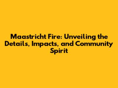 Maastricht Fire: Unveiling the Details, Impacts, and Community Spirit