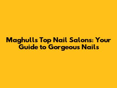 Maghull's Top Nail Salons: Your Guide to Gorgeous Nails