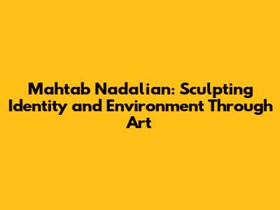 Mahtab Nadalian: Sculpting Identity and Environment Through Art