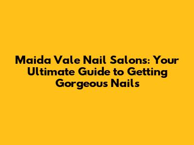 Maida Vale Nail Salons: Your Ultimate Guide to Getting Gorgeous Nails