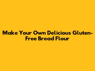 Make Your Own Delicious Gluten-Free Bread Flour