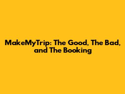 MakeMyTrip: The Good, The Bad, and The Booking