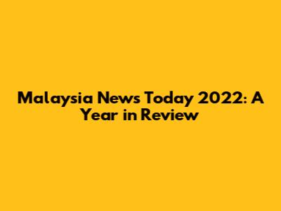 Malaysia News Today 2022: A Year in Review