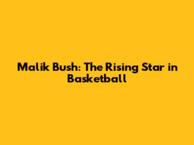 Malik Bush: The Rising Star in Basketball