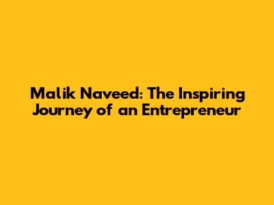 Malik Naveed: The Inspiring Journey of an Entrepreneur