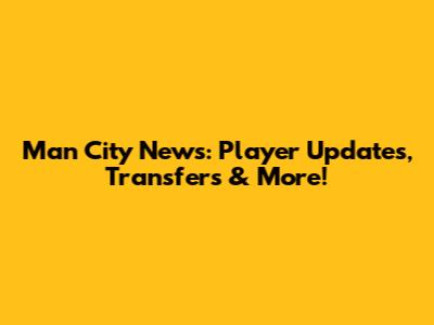 Man City News: Player Updates, Transfers & More!