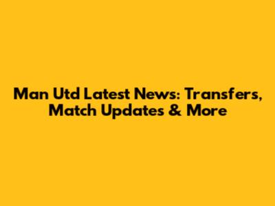 Man Utd Latest News: Transfers, Match Updates & More