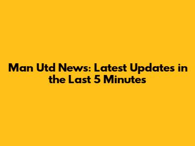 Man Utd News: Latest Updates in the Last 5 Minutes