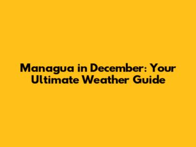 Managua in December: Your Ultimate Weather Guide