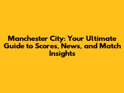 Manchester City: Your Ultimate Guide to Scores, News, and Match Insights