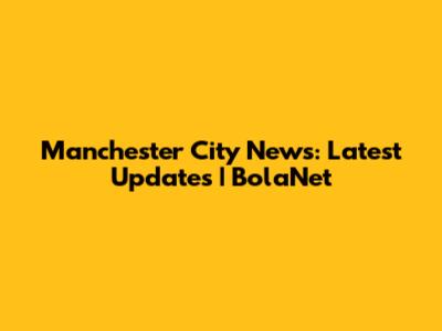 Manchester City News: Latest Updates | BolaNet