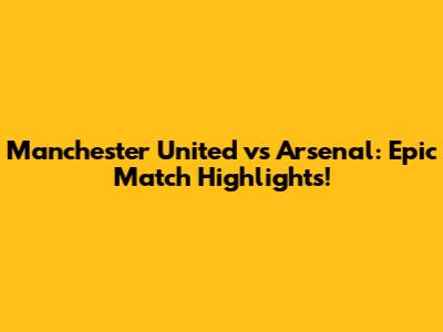 Manchester United vs Arsenal: Epic Match Highlights!