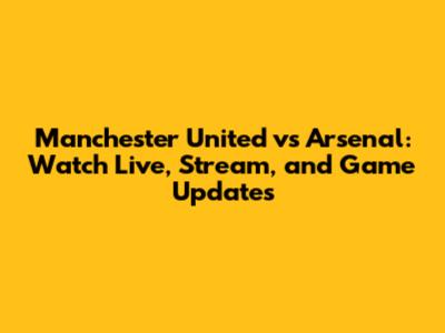 Manchester United vs Arsenal: Watch Live, Stream, and Game Updates