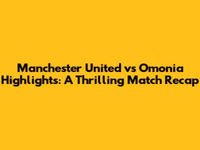 Manchester United vs Omonia Highlights: A Thrilling Match Recap