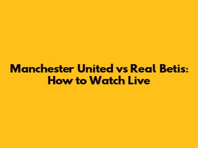 Manchester United vs Real Betis: How to Watch Live