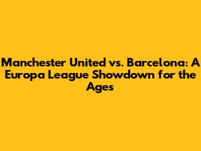Manchester United vs. Barcelona: A Europa League Showdown for the Ages