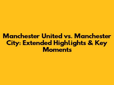 Manchester United vs. Manchester City: Extended Highlights & Key Moments