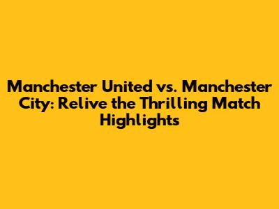 Manchester United vs. Manchester City: Relive the Thrilling Match Highlights