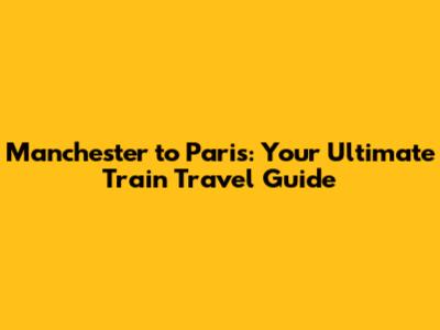 Manchester to Paris: Your Ultimate Train Travel Guide