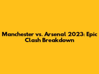 Manchester vs. Arsenal 2023: Epic Clash Breakdown