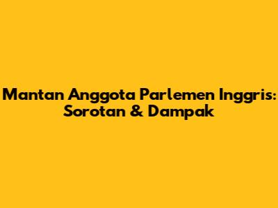 Mantan Anggota Parlemen Inggris: Sorotan & Dampak