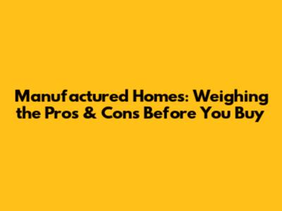 Manufactured Homes: Weighing the Pros & Cons Before You Buy