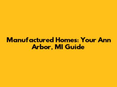 Manufactured Homes: Your Ann Arbor, MI Guide