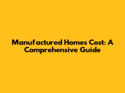Manufactured Homes Cost: A Comprehensive Guide