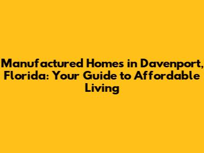 Manufactured Homes in Davenport, Florida: Your Guide to Affordable Living