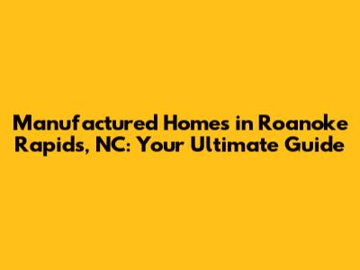 Manufactured Homes in Roanoke Rapids, NC: Your Ultimate Guide