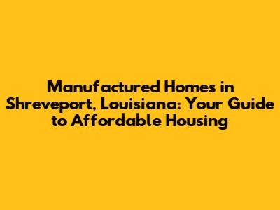 Manufactured Homes in Shreveport, Louisiana: Your Guide to Affordable Housing